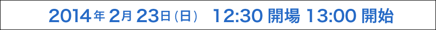 2014年2月23日（日）12:30 開場 13:00 開始